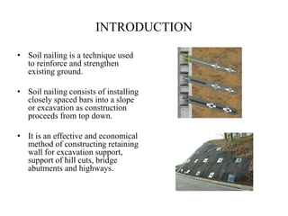 INTRODUCTION
• Soil nailing is a technique used
to reinforce and strengthen
existing ground.
• Soil nailing consists of installing
closely spaced bars into a slope
or excavation as construction
proceeds from top down.
• It is an effective and economical
method of constructing retaining
wall for excavation support,
support of hill cuts, bridge
abutments and highways.
 