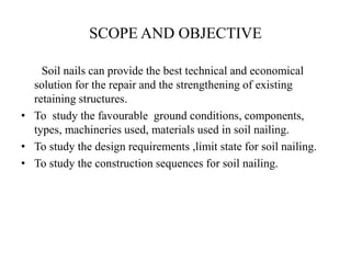 SCOPE AND OBJECTIVE
Soil nails can provide the best technical and economical
solution for the repair and the strengthening of existing
retaining structures.
• To study the favourable ground conditions, components,
types, machineries used, materials used in soil nailing.
• To study the design requirements ,limit state for soil nailing.
• To study the construction sequences for soil nailing.
 