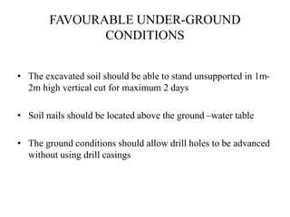 FAVOURABLE UNDER-GROUND
CONDITIONS
• The excavated soil should be able to stand unsupported in 1m-
2m high vertical cut for maximum 2 days
• Soil nails should be located above the ground –water table
• The ground conditions should allow drill holes to be advanced
without using drill casings
 