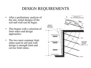 DESIGN REQUIREMENTS
• After a preliminary analysis of
the site, initial designs of the
soil nail wall can be begin.
• This begins with a selection of
limit states and design
approaches.
• The two most common limit
states used in soil nail wall
design is strength limit and
service limit states.
 