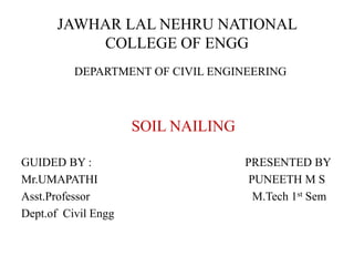 JAWHAR LAL NEHRU NATIONAL
COLLEGE OF ENGG
DEPARTMENT OF CIVIL ENGINEERING
SOIL NAILING
GUIDED BY : PRESENTED BY
Mr.UMAPATHI PUNEETH M S
Asst.Professor M.Tech 1st Sem
Dept.of Civil Engg
 