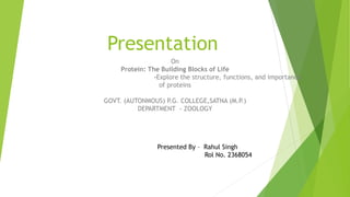 Presentation
On
Protein: The Building Blocks of Life
-Explore the structure, functions, and importance
of proteins
GOVT. (AUTONMOUS) P.G. COLLEGE,SATNA (M.P.)
DEPARTMENT - ZOOLOGY
Presented By – Rahul Singh
Rol No. 2368054
 