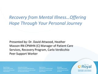 Recovery from Mental Illness…Offering
Hope Through Your Personal Journey
Presented by: Dr. David Attwood, Heather
Masson RN CPMHN (C) Manager of Patient Care
Services, Recovery Program, Carlo Verdicchio
Peer Support Worker
 