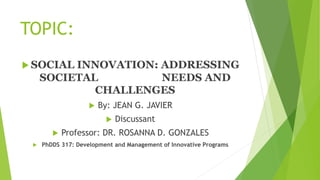 TOPIC:
 SOCIAL INNOVATION: ADDRESSING
SOCIETAL NEEDS AND
CHALLENGES
 By: JEAN G. JAVIER
 Discussant
 Professor: DR. ROSANNA D. GONZALES
 PhDDS 317: Development and Management of Innovative Programs
 