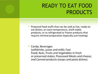 READY TO EAT FOOD
                      PRODUCTS

   Prepared food stuffs that can be sold as hot, ready-to-
    eat dishes; at room-temperature, shelf-stable
    products; or as refrigerated or frozen products that
    require minimal preparation (typically just heating).


   Candy; Beverages
    (softdrinks, juices and milk); Fast
    Food; Nuts, Fruits and Vegetables in fresh
    or preserved states; Processed Meats and cheese;
    and Canned products (soups and pasta dishes).
 