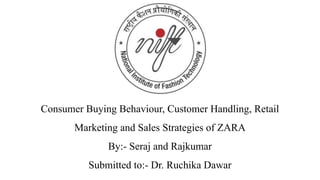 Consumer Buying Behaviour, Customer Handling, Retail
Marketing and Sales Strategies of ZARA
By:- Seraj and Rajkumar
Submitted to:- Dr. Ruchika Dawar
 