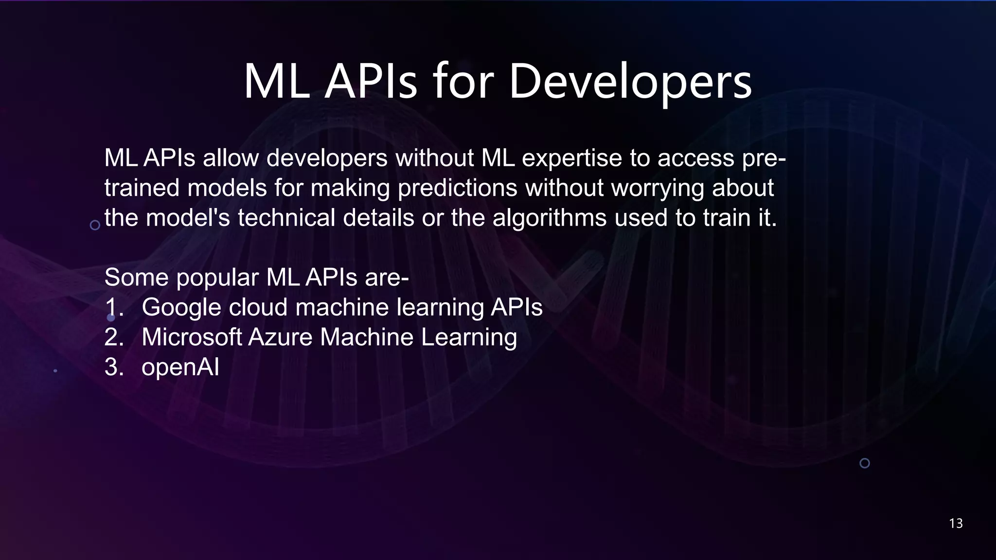 ML APIs for Developers
13
ML APIs allow developers without ML expertise to access pre-
trained models for making predictions without worrying about
the model's technical details or the algorithms used to train it.
Some popular ML APIs are-
1. Google cloud machine learning APIs
2. Microsoft Azure Machine Learning
3. openAI
 