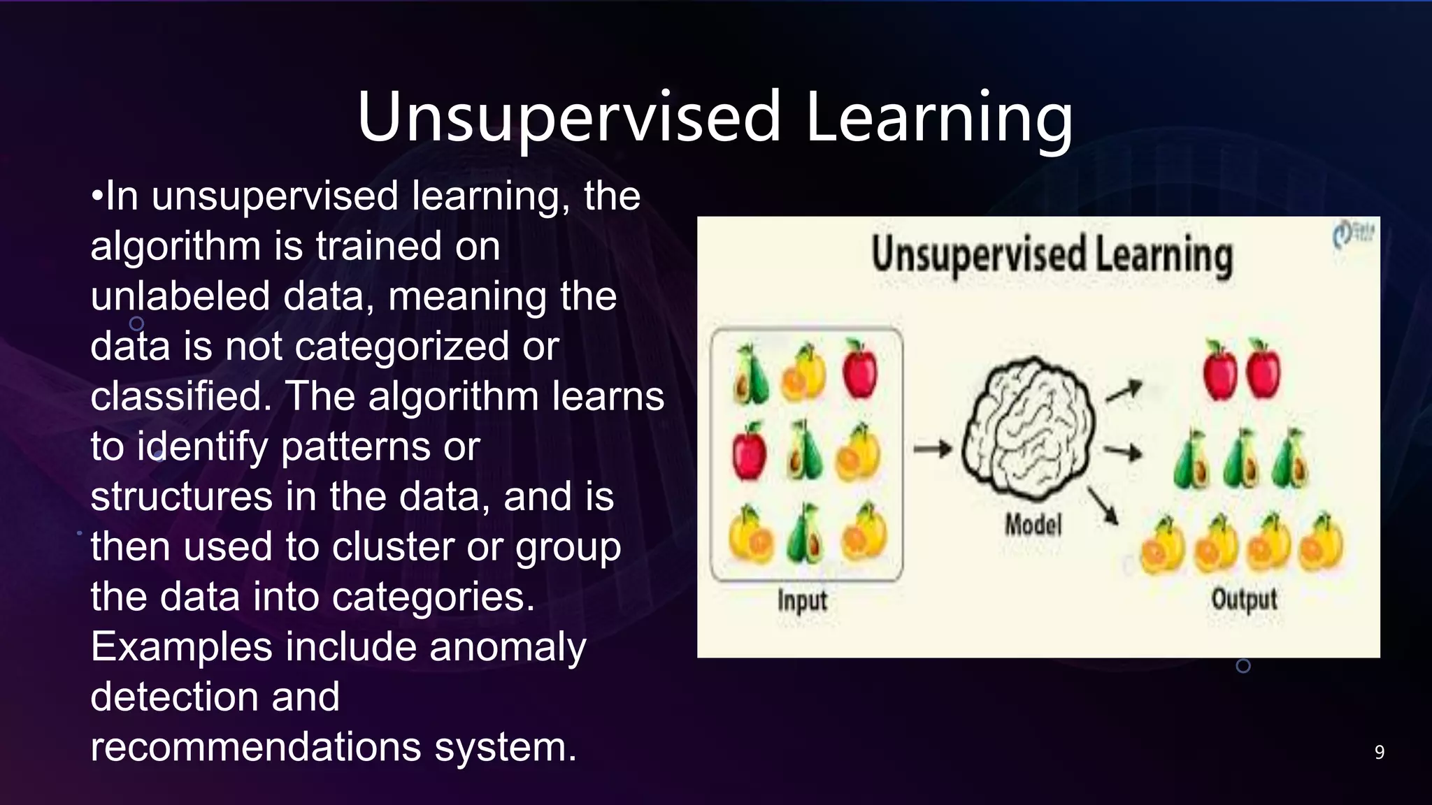 Unsupervised Learning
9
•In unsupervised learning, the
algorithm is trained on
unlabeled data, meaning the
data is not categorized or
classified. The algorithm learns
to identify patterns or
structures in the data, and is
then used to cluster or group
the data into categories.
Examples include anomaly
detection and
recommendations system.
 