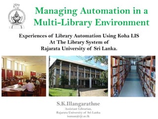 Managing Automation in a
     Multi-Library Environment
Experiences of Library Automation Using Koha LIS
            At The Library System of
        Rajarata University of Sri Lanka.




               S.K.Illangarathne
                    Assistant Librarian,
              Rajarata University of Sri Lanka
                      isaman@rjt.ac.lk
 