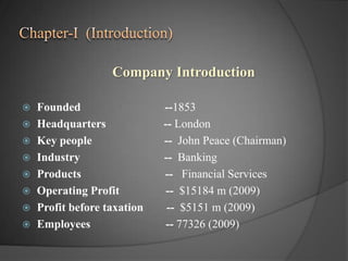 Chapter-I  (Introduction)Company IntroductionFounded                             --1853Headquarters                    -- LondonKey people                         --  John Peace (Chairman)Industry                             --  BankingProducts                             --   Financial ServicesOperating Profit                --  $15184 m (2009)Profit before taxation        --  $5151 m (2009)Employees                          -- 77326 (2009)