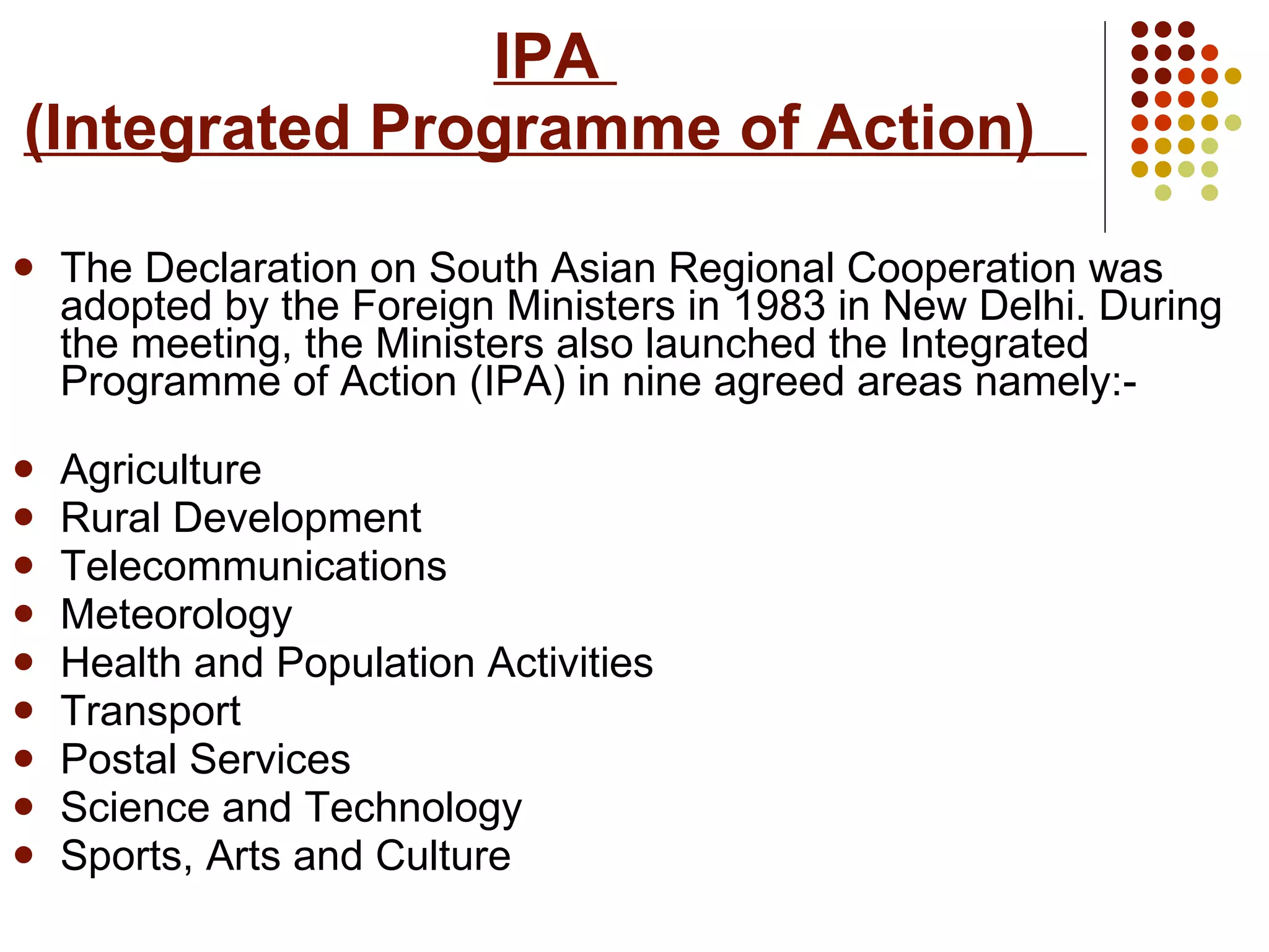 IPA  (Integrated Programme of Action)   The Declaration on South Asian Regional Cooperation was adopted by the Foreign Ministers in 1983 in New Delhi. During the meeting, the Ministers also launched the Integrated Programme of Action (IPA) in nine agreed areas namely:- Agriculture  Rural Development Telecommunications Meteorology  Health and Population Activities Transport Postal Services Science and Technology Sports, Arts and Culture   