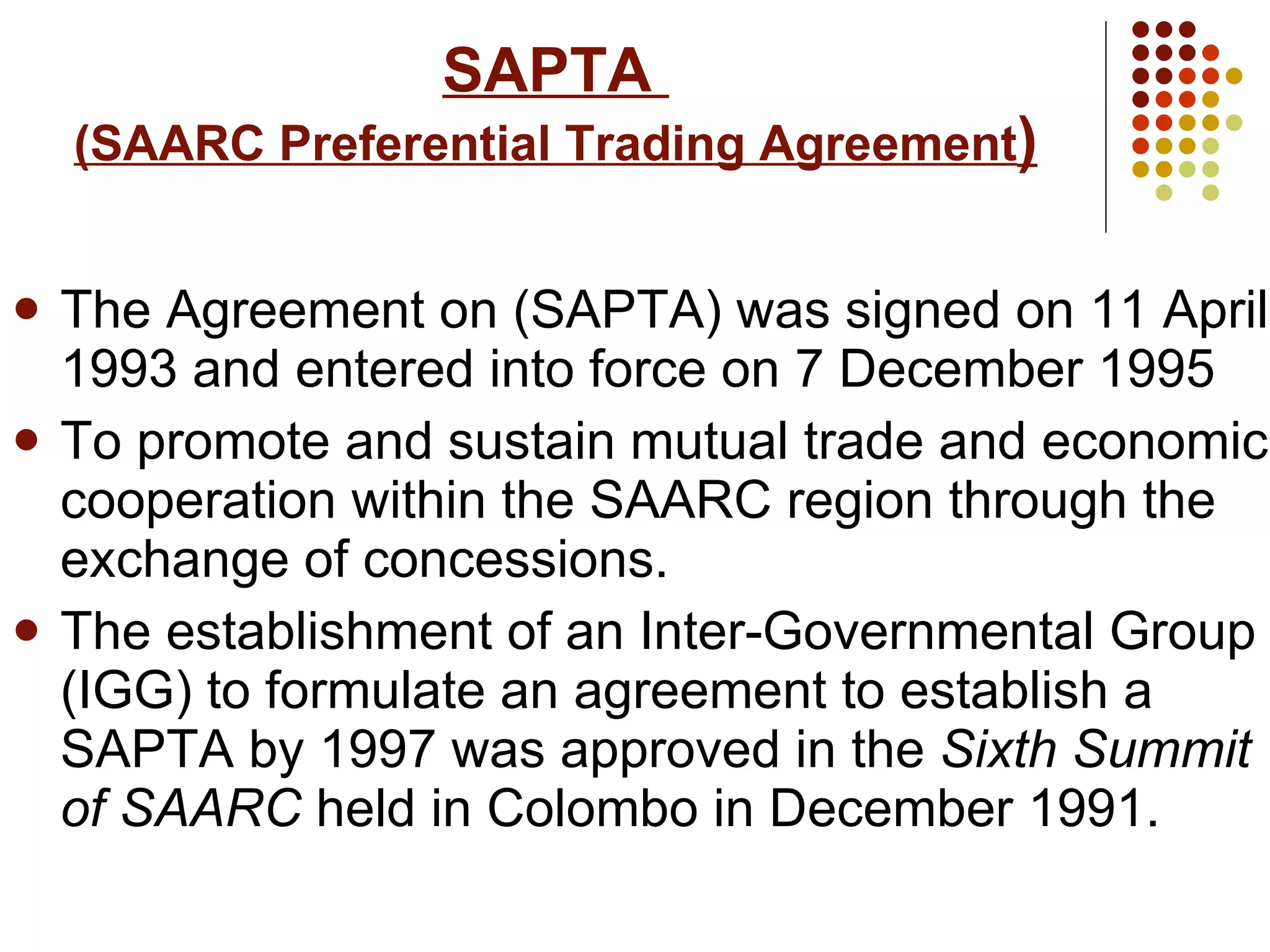 SAPTA  (SAARC Preferential Trading Agreement ) The Agreement on (SAPTA) was signed on 11 April 1993 and entered into force on 7 December 1995 To promote and sustain mutual trade and economic cooperation within the SAARC region through the exchange of concessions. The establishment of an Inter-Governmental Group (IGG) to formulate an agreement to establish a SAPTA by 1997 was approved in the  Sixth Summit of SAARC  held in Colombo in December 1991.   