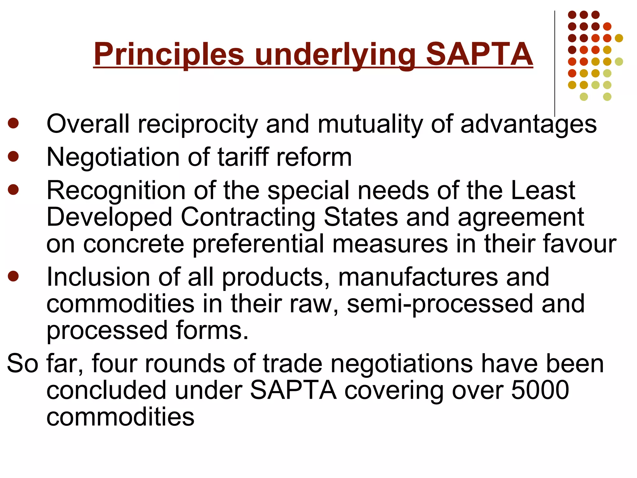 Principles underlying SAPTA   Overall reciprocity and mutuality of advantages Negotiation of tariff reform  Recognition of the special needs of the Least Developed Contracting States and agreement on concrete preferential measures in their favour Inclusion of all products, manufactures and commodities in their raw, semi-processed and processed forms.  So far, four rounds of trade negotiations have been concluded under SAPTA covering over 5000 commodities   