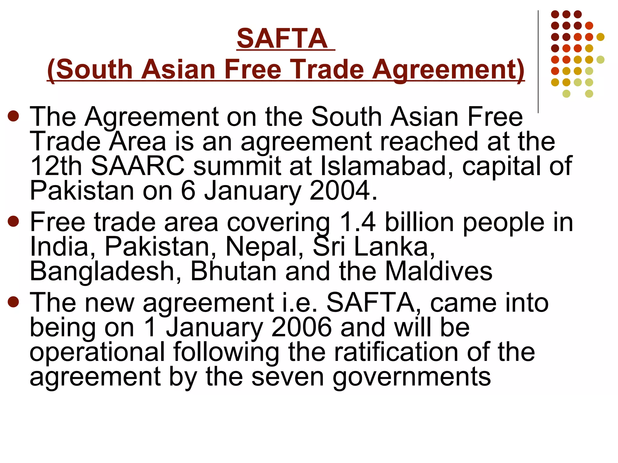 SAFTA  (South Asian Free Trade Agreement) The Agreement on the South Asian Free Trade Area is an agreement reached at the 12th SAARC summit at Islamabad, capital of Pakistan on 6 January 2004.  Free trade area covering 1.4 billion people in India, Pakistan, Nepal, Sri Lanka, Bangladesh, Bhutan and the Maldives   The new agreement i.e. SAFTA, came into being on 1 January 2006 and will be operational following the ratification of the agreement by the seven governments   