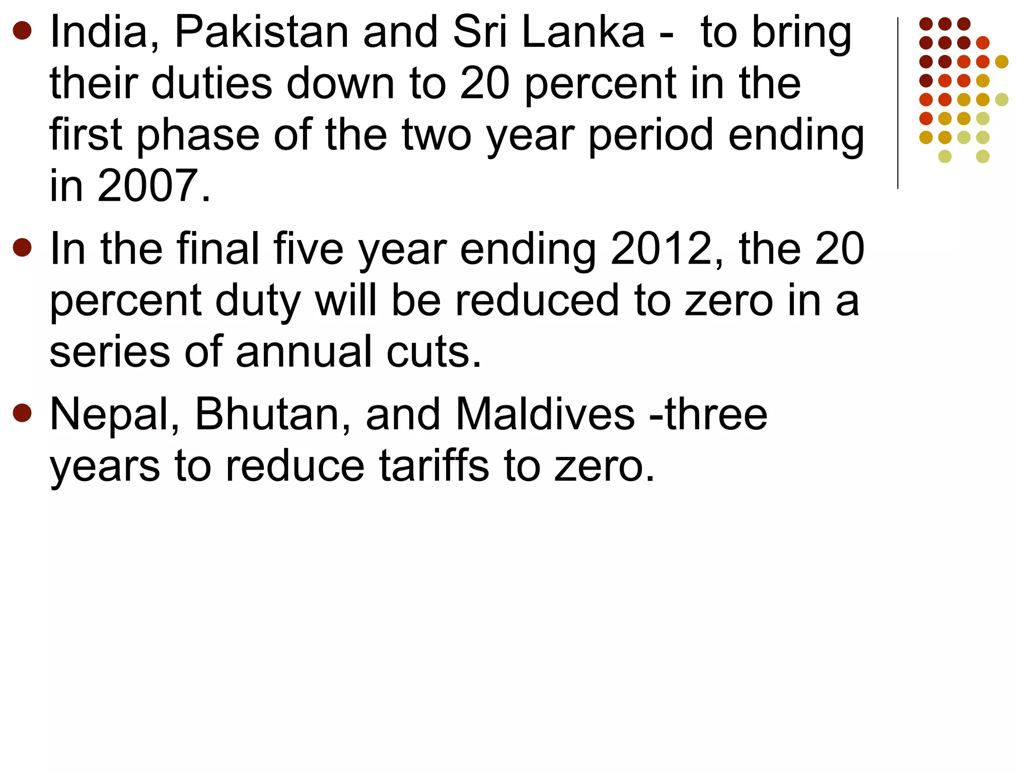 India, Pakistan and Sri Lanka -  to bring their duties down to 20 percent in the first phase of the two year period ending in 2007. In the final five year ending 2012, the 20 percent duty will be reduced to zero in a series of annual cuts.  Nepal, Bhutan, and Maldives -three years to reduce tariffs to zero. 