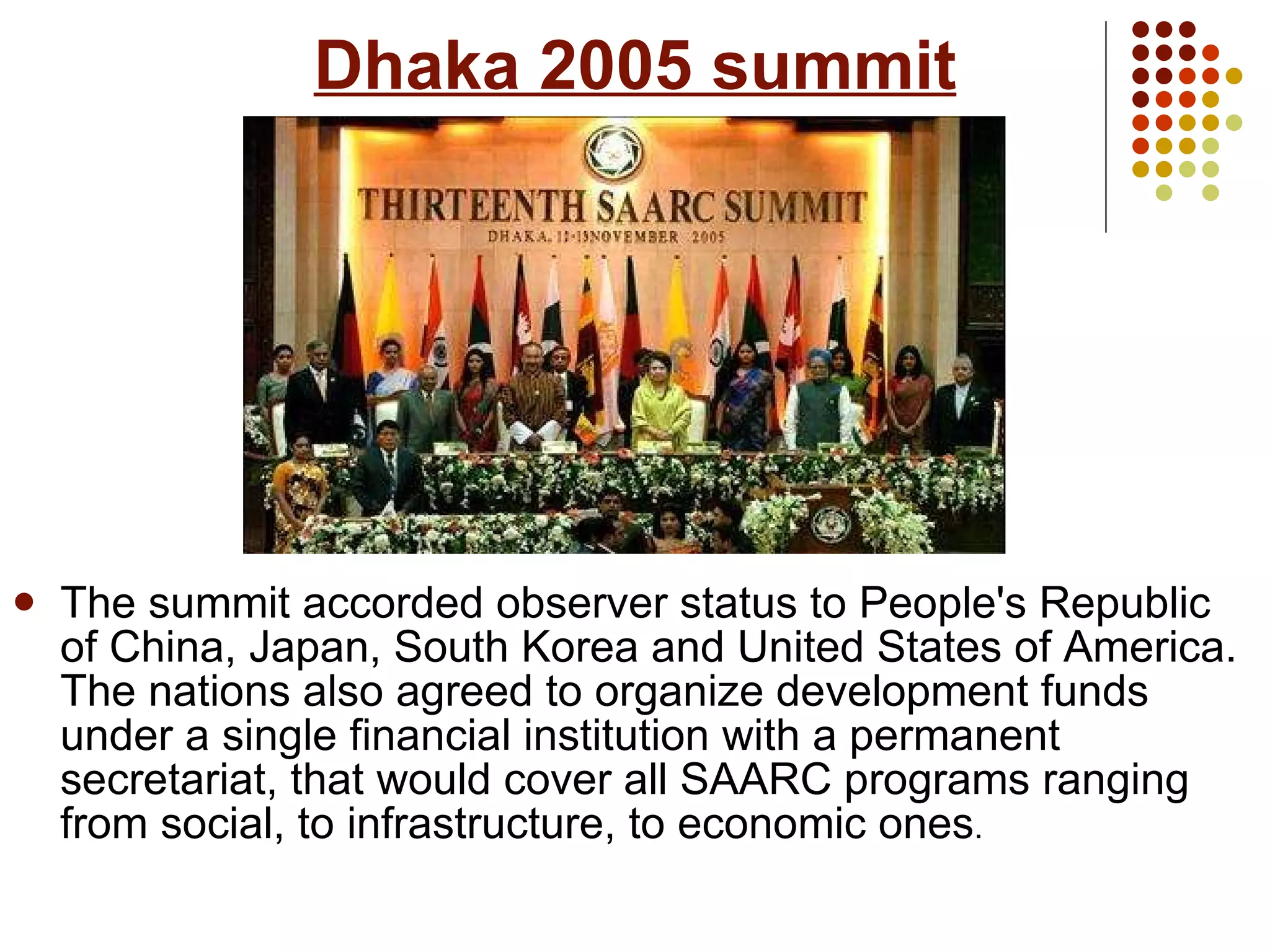 Dhaka 2005 summit The summit accorded observer status to People's Republic of China, Japan, South Korea and United States of America. The nations also agreed to organize development funds under a single financial institution with a permanent secretariat, that would cover all SAARC programs ranging from social, to infrastructure, to economic ones . 
