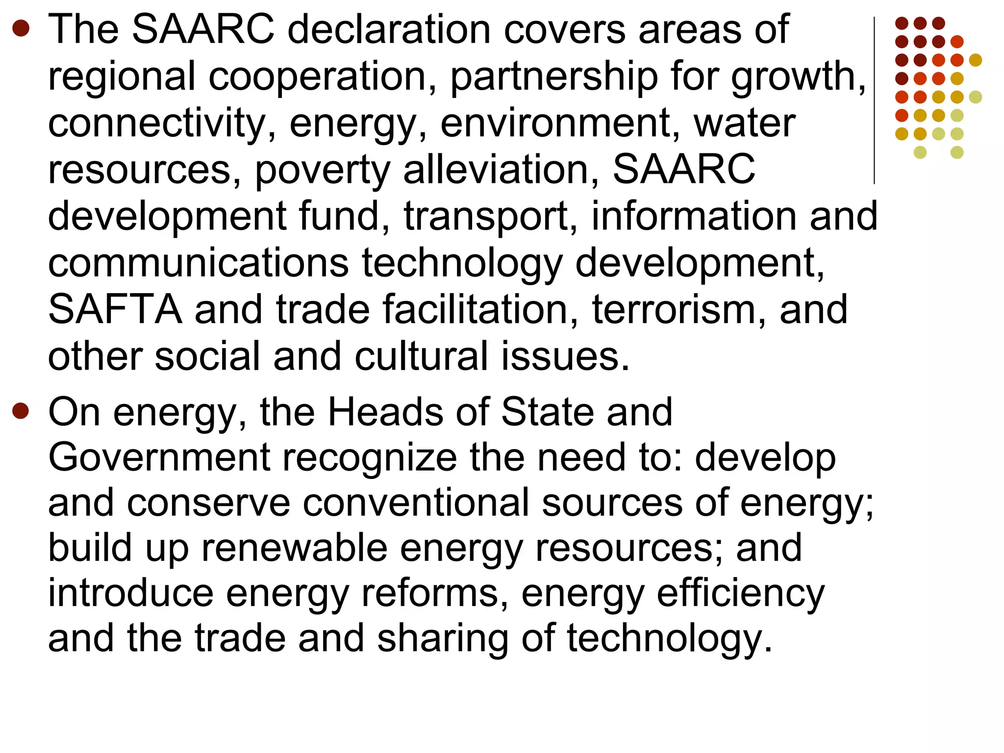 The SAARC declaration covers areas of regional cooperation, partnership for growth, connectivity, energy, environment, water resources, poverty alleviation, SAARC development fund, transport, information and communications technology development, SAFTA and trade facilitation, terrorism, and other social and cultural issues. On energy, the Heads of State and Government recognize the need to: develop and conserve conventional sources of energy; build up renewable energy resources; and introduce energy reforms, energy efficiency and the trade and sharing of technology. 