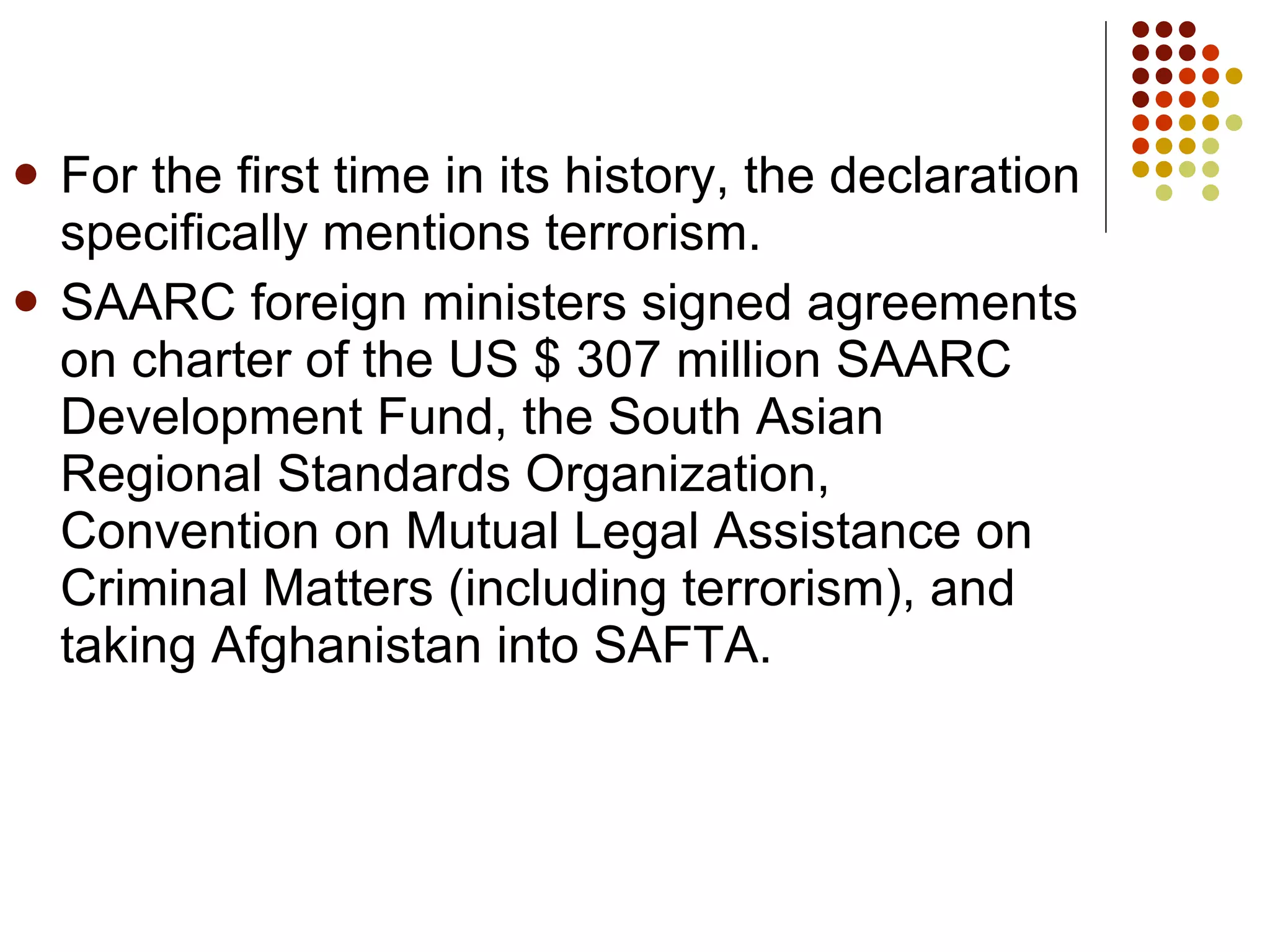 For the first time in its history, the declaration specifically mentions terrorism.  SAARC foreign ministers signed agreements on charter of the US $ 307 million SAARC Development Fund, the South Asian Regional Standards Organization, Convention on Mutual Legal Assistance on Criminal Matters (including terrorism), and taking Afghanistan into SAFTA. 