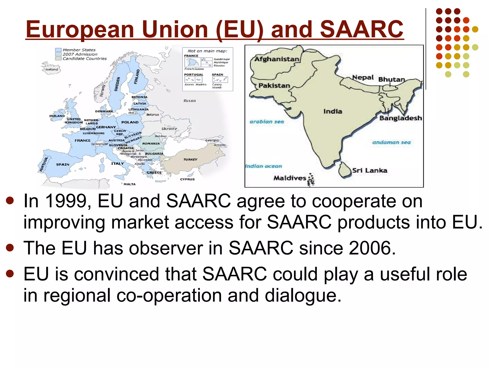 European Union (EU) and SAARC In 1999, EU and SAARC agree to cooperate on improving market access for SAARC products into EU. The EU has observer in SAARC since 2006. EU is convinced that SAARC could play a useful role in regional co-operation and dialogue.  