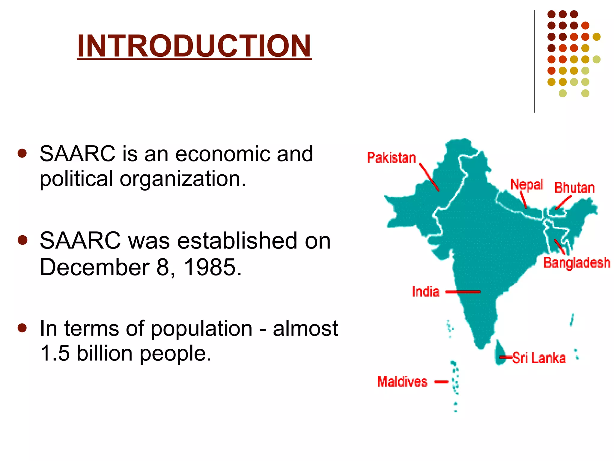 INTRODUCTION SAARC is an economic and political organization. SAARC was established on December 8, 1985. In terms of population - almost 1.5 billion people . 