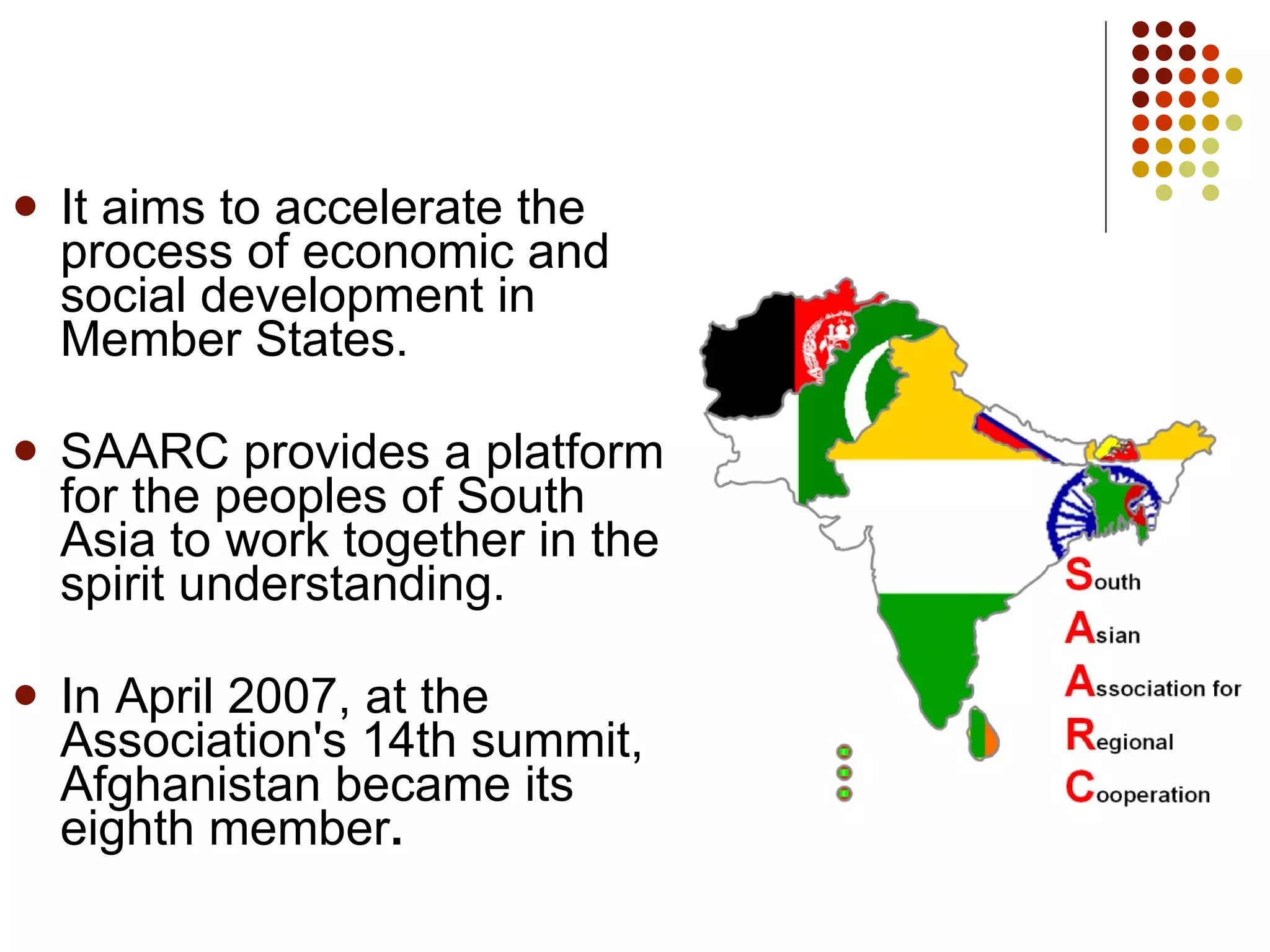 It aims to accelerate the process of economic and social development in Member States. SAARC provides a platform for the peoples of South Asia to work together in the spirit understanding. In April 2007, at the Association's 14th summit, Afghanistan became its eighth member . 