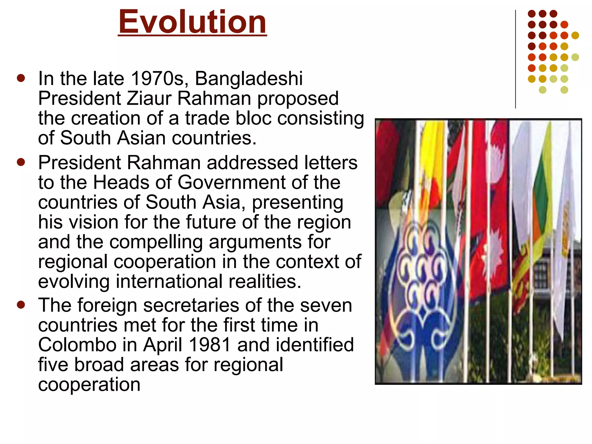Evolution In the late 1970s, Bangladeshi President Ziaur Rahman proposed the creation of a trade bloc consisting of South Asian countries.  President Rahman addressed letters to the Heads of Government of the countries of South Asia, presenting his vision for the future of the region and the compelling arguments for regional cooperation in the context of evolving international realities.  The foreign secretaries of the seven countries met for the first time in Colombo in April 1981 and identified five broad areas for regional cooperation   