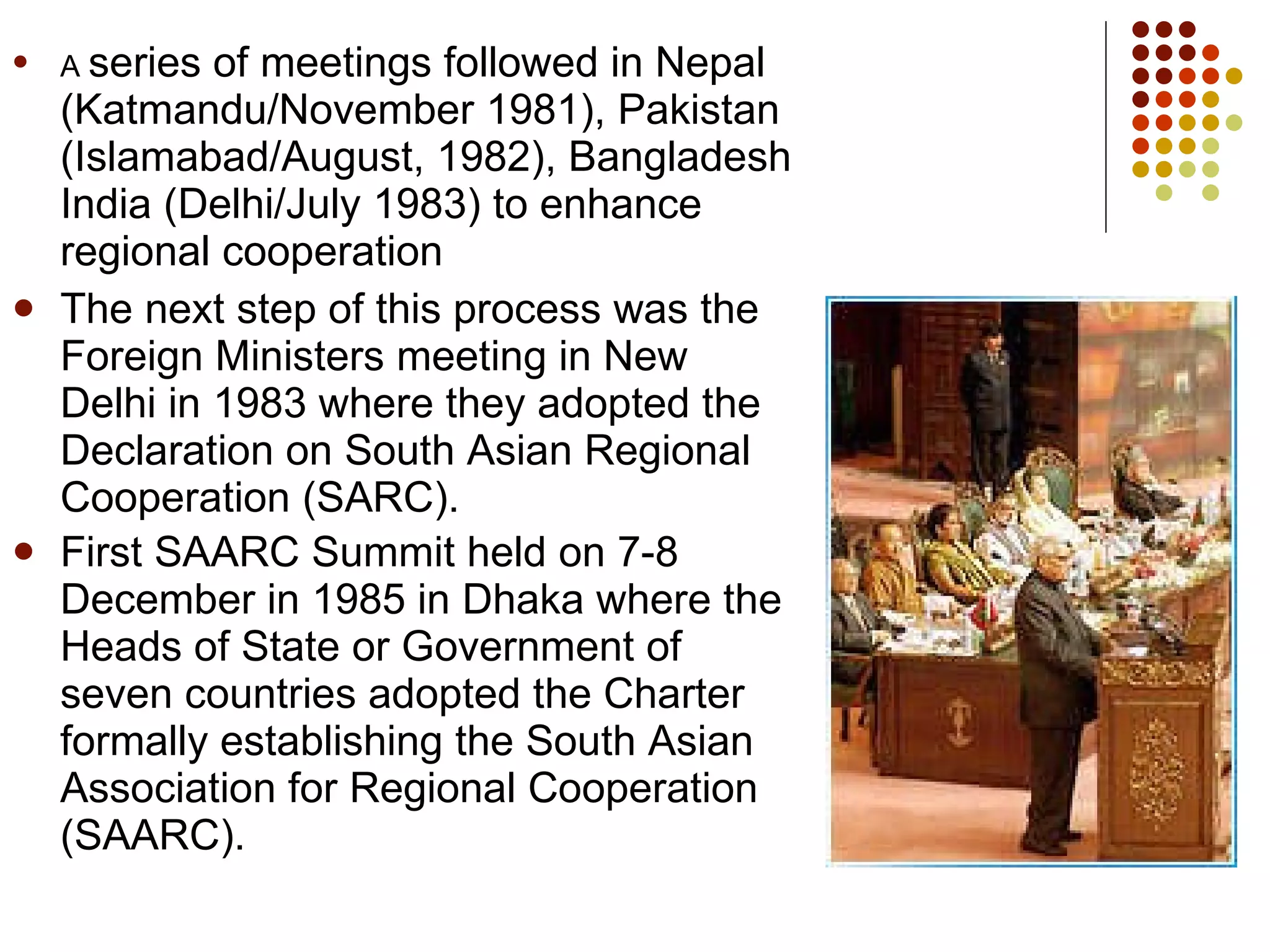A  series of meetings followed in Nepal (Katmandu/November 1981), Pakistan (Islamabad/August, 1982), Bangladesh India (Delhi/July 1983) to enhance regional cooperation  The next step of this process was the Foreign Ministers meeting in New Delhi in 1983 where they adopted the Declaration on South Asian Regional Cooperation (SARC).  First SAARC Summit held on 7-8 December in 1985 in Dhaka where the Heads of State or Government of seven countries adopted the Charter formally establishing the South Asian Association for Regional Cooperation (SAARC).   
