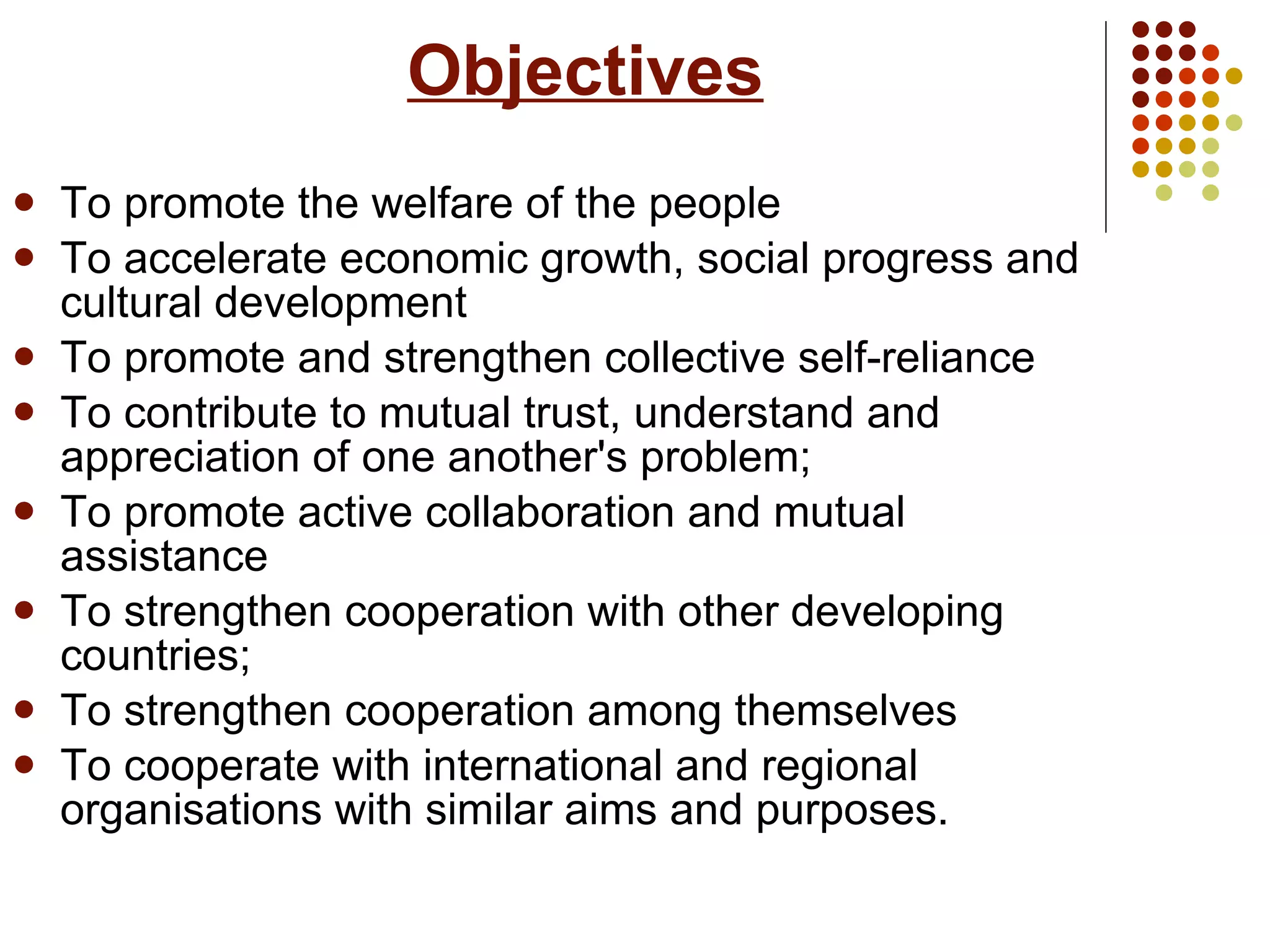   Objectives To promote the welfare of the people  To accelerate economic growth, social progress and cultural development To promote and strengthen collective self-reliance  To contribute to mutual trust, understand and appreciation of one another's problem;  To promote active collaboration and mutual assistance To strengthen cooperation with other developing countries;  To strengthen cooperation among themselves  To cooperate with international and regional organisations with similar aims and purposes. 