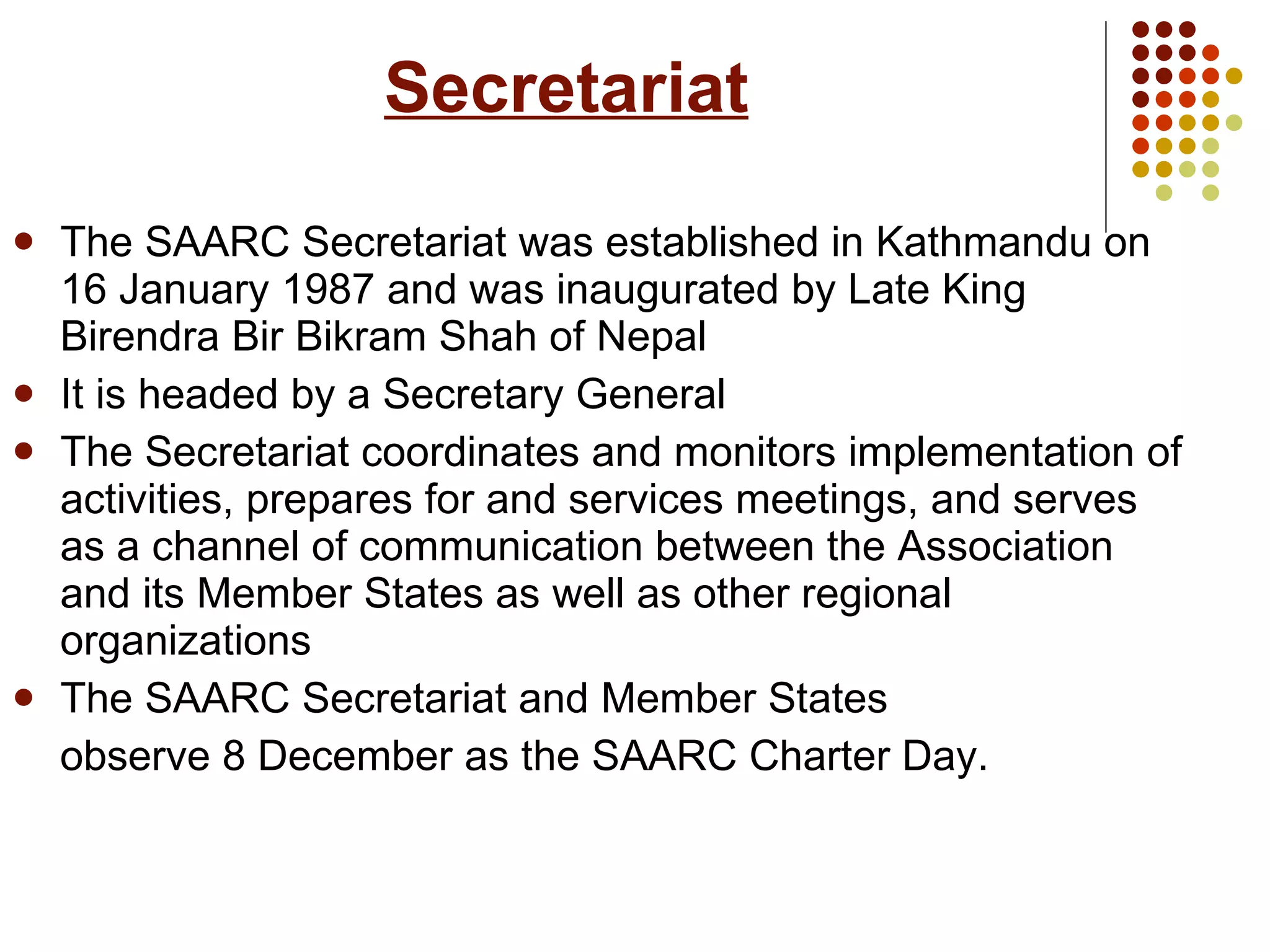 Secretariat The SAARC Secretariat was established in Kathmandu on 16 January 1987 and was inaugurated by Late King Birendra Bir Bikram Shah of Nepal It is headed by a Secretary General  The Secretariat coordinates and monitors implementation of activities, prepares for and services meetings, and serves as a channel of communication between the Association and its Member States as well as other regional organizations The SAARC Secretariat and Member States  observe 8 December as the SAARC Charter Day. 