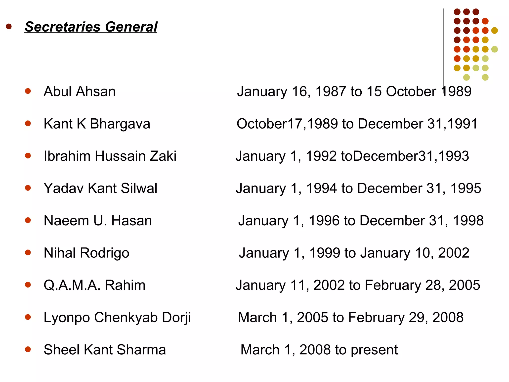 Secretaries General Abul Ahsan  January 16, 1987 to 15 October 1989 Kant K Bhargava  October17,1989 to December 31,1991 Ibrahim Hussain Zaki  January 1, 1992 toDecember31,1993 Yadav Kant Silwal  January 1, 1994 to December 31, 1995 Naeem U. Hasan  January 1, 1996 to December 31, 1998 Nihal Rodrigo  January 1, 1999 to January 10, 2002 Q.A.M.A. Rahim  January 11, 2002 to February 28, 2005 Lyonpo Chenkyab Dorji  March 1, 2005 to February 29, 2008 Sheel Kant Sharma  March 1, 2008 to present 