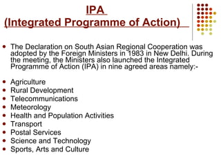 IPA  (Integrated Programme of Action)   The Declaration on South Asian Regional Cooperation was adopted by the Foreign Ministers in 1983 in New Delhi. During the meeting, the Ministers also launched the Integrated Programme of Action (IPA) in nine agreed areas namely:- Agriculture  Rural Development Telecommunications Meteorology  Health and Population Activities Transport Postal Services Science and Technology Sports, Arts and Culture   
