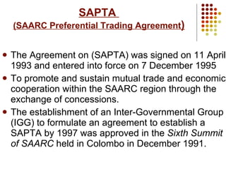 SAPTA  (SAARC Preferential Trading Agreement ) The Agreement on (SAPTA) was signed on 11 April 1993 and entered into force on 7 December 1995 To promote and sustain mutual trade and economic cooperation within the SAARC region through the exchange of concessions. The establishment of an Inter-Governmental Group (IGG) to formulate an agreement to establish a SAPTA by 1997 was approved in the  Sixth Summit of SAARC  held in Colombo in December 1991.   