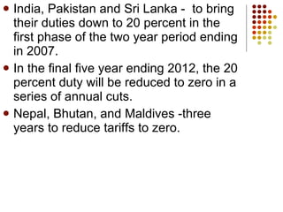 India, Pakistan and Sri Lanka -  to bring their duties down to 20 percent in the first phase of the two year period ending in 2007. In the final five year ending 2012, the 20 percent duty will be reduced to zero in a series of annual cuts.  Nepal, Bhutan, and Maldives -three years to reduce tariffs to zero. 