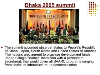 Dhaka 2005 summit The summit accorded observer status to People's Republic of China, Japan, South Korea and United States of America. The nations also agreed to organize development funds under a single financial institution with a permanent secretariat, that would cover all SAARC programs ranging from social, to infrastructure, to economic ones . 