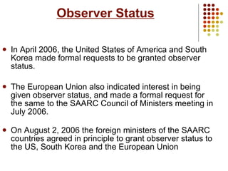 Observer Status In April 2006, the United States of America and South Korea made formal requests to be granted observer status.  The European Union also indicated interest in being given observer status, and made a formal request for the same to the SAARC Council of Ministers meeting in July 2006. On August 2, 2006 the foreign ministers of the SAARC countries agreed in principle to grant observer status to the US, South Korea and the European Union   