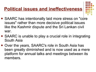 Political issues and ineffectiveness SAARC has intentionally laid more stress on "core issues" rather than more decisive political issues like the Kashmir dispute and the Sri Lankan civil war.  SAARC is unable to play a crucial role in integrating South Asia Over the years, SAARC's role in South Asia has been greatly diminished and is now used as a mere platform for annual talks and meetings between its members. 