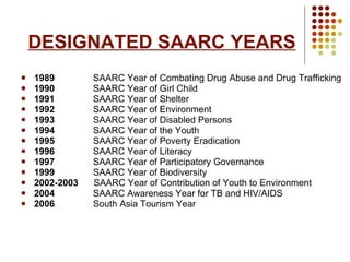 DESIGNATED SAARC YEARS 1989  SAARC Year of Combating Drug Abuse and Drug Trafficking 1990  SAARC Year of Girl Child 1991  SAARC Year of Shelter 1992  SAARC Year of Environment 1993  SAARC Year of Disabled Persons 1994  SAARC Year of the Youth 1995  SAARC Year of Poverty Eradication 1996  SAARC Year of Literacy 1997  SAARC Year of Participatory Governance 1999  SAARC Year of Biodiversity 2002-2003  SAARC Year of Contribution of Youth to Environment 2004  SAARC Awareness Year for TB and HIV/AIDS 2006  South Asia Tourism Year  