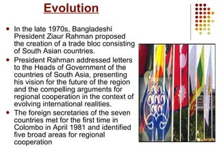 Evolution In the late 1970s, Bangladeshi President Ziaur Rahman proposed the creation of a trade bloc consisting of South Asian countries.  President Rahman addressed letters to the Heads of Government of the countries of South Asia, presenting his vision for the future of the region and the compelling arguments for regional cooperation in the context of evolving international realities.  The foreign secretaries of the seven countries met for the first time in Colombo in April 1981 and identified five broad areas for regional cooperation   