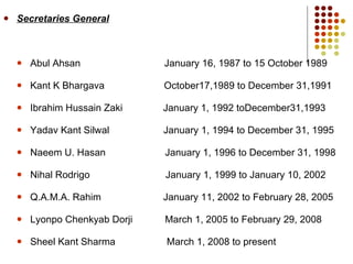 Secretaries General Abul Ahsan  January 16, 1987 to 15 October 1989 Kant K Bhargava  October17,1989 to December 31,1991 Ibrahim Hussain Zaki  January 1, 1992 toDecember31,1993 Yadav Kant Silwal  January 1, 1994 to December 31, 1995 Naeem U. Hasan  January 1, 1996 to December 31, 1998 Nihal Rodrigo  January 1, 1999 to January 10, 2002 Q.A.M.A. Rahim  January 11, 2002 to February 28, 2005 Lyonpo Chenkyab Dorji  March 1, 2005 to February 29, 2008 Sheel Kant Sharma  March 1, 2008 to present 
