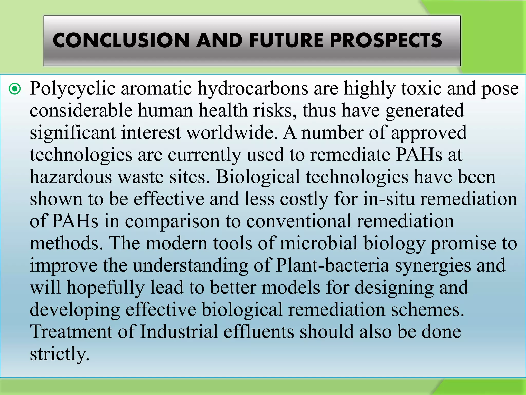 CONCLUSION AND FUTURE PROSPECTS
 Polycyclic aromatic hydrocarbons are highly toxic and pose
considerable human health risks, thus have generated
significant interest worldwide. A number of approved
technologies are currently used to remediate PAHs at
hazardous waste sites. Biological technologies have been
shown to be effective and less costly for in-situ remediation
of PAHs in comparison to conventional remediation
methods. The modern tools of microbial biology promise to
improve the understanding of Plant-bacteria synergies and
will hopefully lead to better models for designing and
developing effective biological remediation schemes.
Treatment of Industrial effluents should also be done
strictly.
 