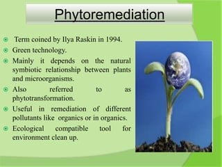 Phytoremediation
 Term coined by Ilya Raskin in 1994.
 Green technology.
 Mainly it depends on the natural
symbiotic relationship between plants
and microorganisms.
 Also referred to as
phytotransformation.
 Useful in remediation of different
pollutants like organics or in organics.
 Ecological compatible tool for
environment clean up.
 