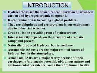 INTRODUCTION
 Hydrocarbons are the structural configuration of arranged
carbon and hydrogen organic compound.
 Its contamination is becoming a global problem .
 They are ubiquitous and are prevalent in our environment
due to industrial activities.
 Crude oil is the prevailing root of hydrocarbons.
 Intense toxicity depends on the structure of aromatic
compound present.
 Naturally produced Hydrocarbon is methane.
 Automobile exhausts are the major emitted source of
hydrocarbon in the atmosphere.
 Among all, PAHs are a major worry because of their
carcinogenic /mutagenic potential, ubiquitous nature and
environmental persistence, and a threat to human health
 