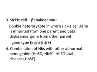 3. Sickle cell – β thalassemia : 
Double heterozygote in which sickle cell gene 
is inherited from one parent and beta 
thalssemia gene from other parent . 
gene type (βsβo-βsβ+) 
4. Combination of Hbs with other abnormal 
hemoglobin (HbSD, HbSC, HbSO(arab 
disease),HbSE). 
 