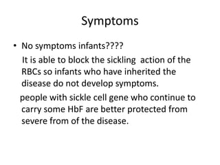 Symptoms 
• No symptoms infants???? 
It is able to block the sickling action of the 
RBCs so infants who have inherited the 
disease do not develop symptoms. 
people with sickle cell gene who continue to 
carry some HbF are better protected from 
severe from of the disease. 
 