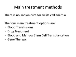 Main treatment methods 
There is no known cure for sickle cell anemia. 
The four main treatment options are: 
• Blood Transfusions 
• Drug Treatment 
• Blood and Marrow Stem Cell Transplantation 
• Gene Therapy 
 