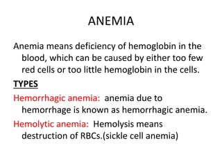 ANEMIA 
Anemia means deficiency of hemoglobin in the 
blood, which can be caused by either too few 
red cells or too little hemoglobin in the cells. 
TYPES 
Hemorrhagic anemia: anemia due to 
hemorrhage is known as hemorrhagic anemia. 
Hemolytic anemia: Hemolysis means 
destruction of RBCs.(sickle cell anemia) 
 