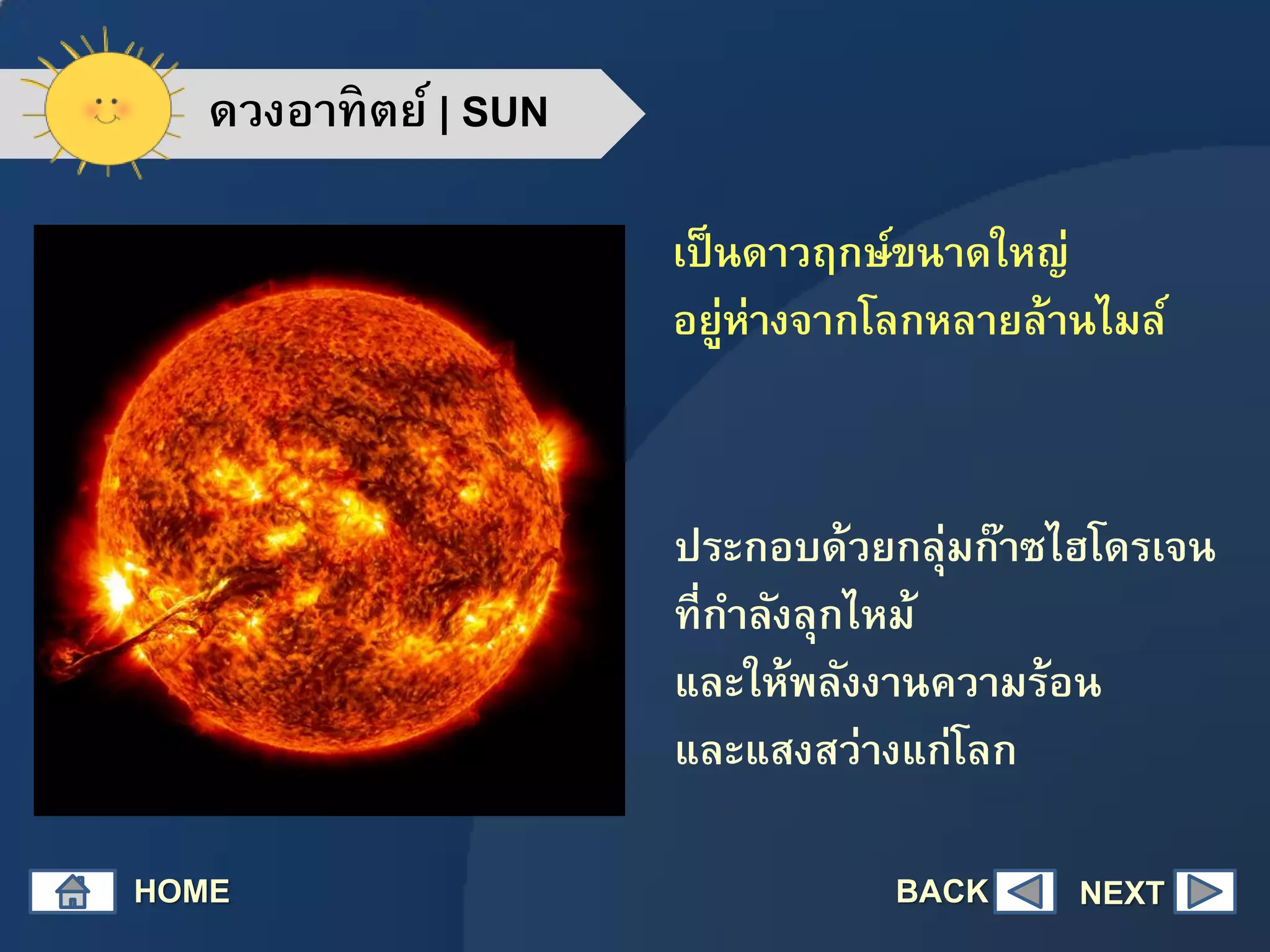 ดวงอาทิตย์ | SUN
เป็นดาวฤกษ์ขนาดใหญ่
อยู่ห่างจากโลกหลายล้านไมล์
ประกอบด้วยกลุ่มก๊าซไฮโดรเจน
ที่กาลังลุกไหม้
และให้พลังงานความร้อน
และแสงสว่างแก่โลก
HOME NEXTBACK
 