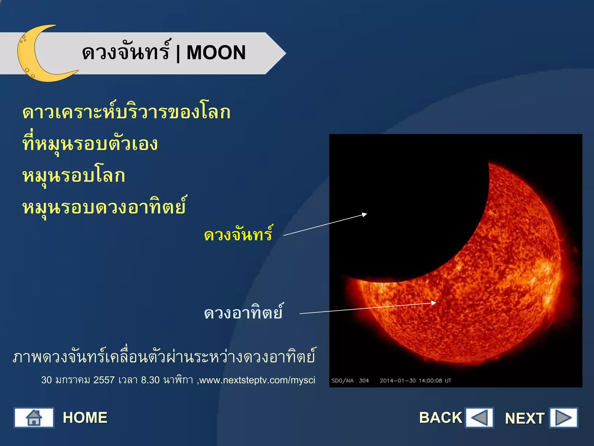 ดวงจันทร์ | MOON
ดาวเคราะห์บริวารของโลก
ที่หมุนรอบตัวเอง
หมุนรอบโลก
หมุนรอบดวงอาทิตย์
HOME NEXT
ภาพดวงจันทร์เคลื่อนตัวผ่านระหว่างดวงอาทิตย์
30 มกราคม 2557 เวลา 8.30 นาฬิกา ,www.nextsteptv.com/mysci
ดวงจันทร์
ดวงอาทิตย์
BACK
 