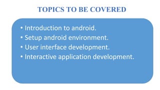 TOPICS TO BE COVERED
• Introduction to android.
• Setup android environment.
• User interface development.
• Interactive application development.
 