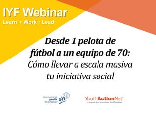 IYF Webinar
Learn  Work  Lead


              Desde 1 pelota de
          fútbol a un equipo de 70:
         Cómo llevar a escala masiva
              tu iniciativa social
 